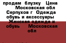 продам  блузку › Цена ­ 750 - Московская обл., Серпухов г. Одежда, обувь и аксессуары » Женская одежда и обувь   . Московская обл.